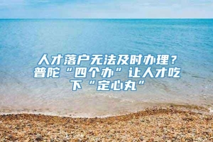 人才落户无法及时办理？普陀“四个办”让人才吃下“定心丸”