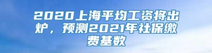 2020上海平均工资将出炉，预测2021年社保缴费基数