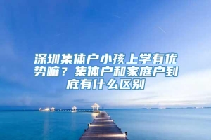 深圳集体户小孩上学有优势嘛？集体户和家庭户到底有什么区别