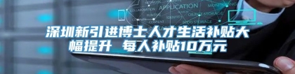深圳新引进博士人才生活补贴大幅提升 每人补贴10万元