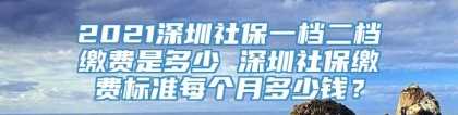 2021深圳社保一档二档缴费是多少 深圳社保缴费标准每个月多少钱？