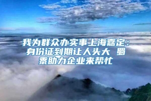 我为群众办实事上海嘉定：身份证到期让人头大 蜀黍助力企业来帮忙