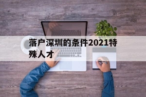 落户深圳的条件2021特殊人才(深圳毕业生人才引进落户条件2021)