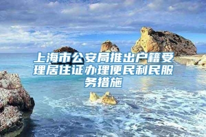 上海市公安局推出户籍受理居住证办理便民利民服务措施