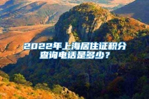 2022年上海居住证积分查询电话是多少？