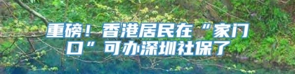 重磅！香港居民在“家门口”可办深圳社保了