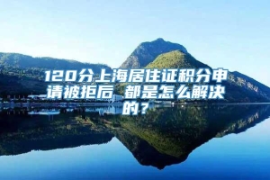 120分上海居住证积分申请被拒后 都是怎么解决的？