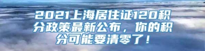 2021上海居住证120积分政策最新公布，你的积分可能要清零了！