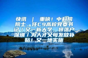 快讯 ｜ 重磅！中科院院士，任C9高校党委书记／又一新大学，将落户深圳／为人才父母发放补贴！又一地实施