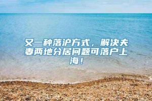 又一种落沪方式，解决夫妻两地分居问题可落户上海！