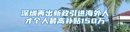 深圳再出新政引进海外人才个人最高补贴150万