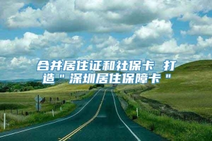 合并居住证和社保卡 打造＂深圳居住保障卡＂