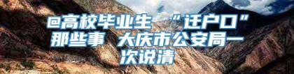 @高校毕业生 “迁户口”那些事 大庆市公安局一次说清