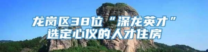 龙岗区38位“深龙英才”选定心仪的人才住房