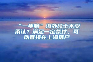 “一年制”海外硕士不受承认？满足一定条件，可以直接在上海落户