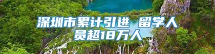 深圳市累计引进 留学人员超18万人