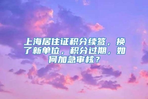 上海居住证积分续签，换了新单位，积分过期，如何加急审核？