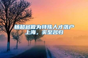 杨超越做为特殊人才落户上海，实至名归