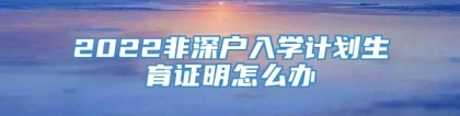 2022非深户入学计划生育证明怎么办