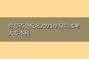 你是否会报名2021年深圳成考大专本科