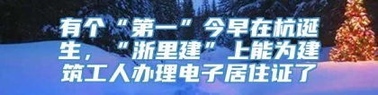 有个“第一”今早在杭诞生，“浙里建”上能为建筑工人办理电子居住证了