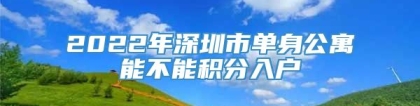 2022年深圳市单身公寓能不能积分入户