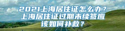 2021上海居住证怎么办？上海居住证过期未续签应该如何补救？