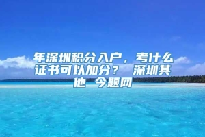 年深圳积分入户，考什么证书可以加分？ 深圳其他 今题网