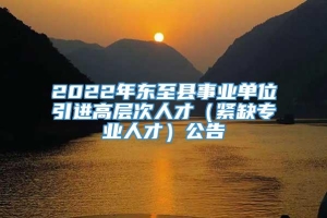 2022年东至县事业单位引进高层次人才（紧缺专业人才）公告