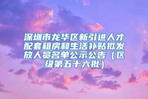 深圳市龙华区新引进人才配套租房和生活补贴拟发放人员名单公示公告（区级第五十六批）