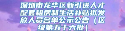 深圳市龙华区新引进人才配套租房和生活补贴拟发放人员名单公示公告（区级第五十六批）