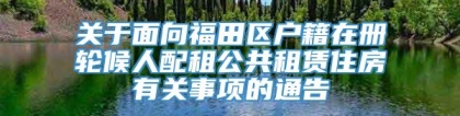 关于面向福田区户籍在册轮候人配租公共租赁住房有关事项的通告