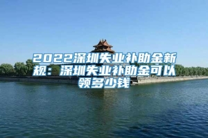 2022深圳失业补助金新规：深圳失业补助金可以领多少钱