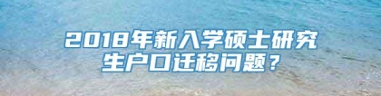 2018年新入学硕士研究生户口迁移问题？