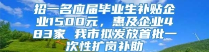 招一名应届毕业生补贴企业1500元，惠及企业483家 我市拟发放首批一次性扩岗补助