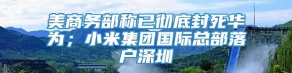 美商务部称已彻底封死华为；小米集团国际总部落户深圳