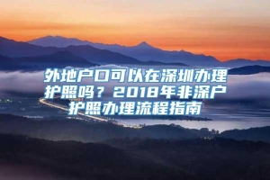 外地户口可以在深圳办理护照吗？2018年非深户护照办理流程指南