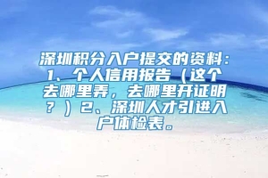 深圳积分入户提交的资料：1、个人信用报告（这个去哪里弄，去哪里开证明？）2、深圳人才引进入户体检表。