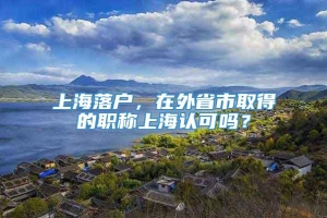 上海落户，在外省市取得的职称上海认可吗？