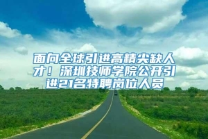 面向全球引进高精尖缺人才！深圳技师学院公开引进21名特聘岗位人员