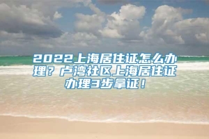 2022上海居住证怎么办理？卢湾社区上海居住证办理3步拿证！