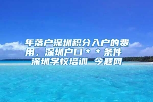 年落户深圳积分入户的费用，深圳户口＊＊条件 深圳学校培训 今题网