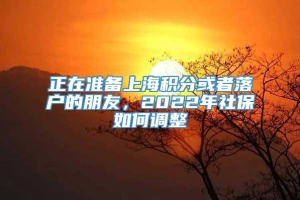 正在准备上海积分或者落户的朋友，2022年社保如何调整