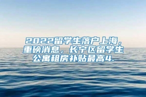 2022留学生落户上海，重磅消息，长宁区留学生公寓租房补贴最高4.