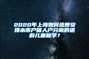 2020年上海如何统筹安排本市户籍人户分离的适龄儿童就学？