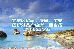 宝安区招调工培训、宝安区积分入户培训、西乡招调工培训学校