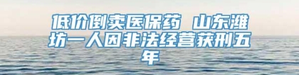 低价倒卖医保药 山东潍坊一人因非法经营获刑五年