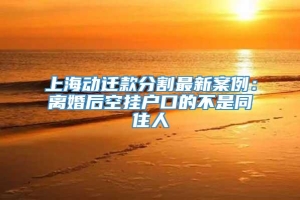 上海动迁款分割最新案例：离婚后空挂户口的不是同住人