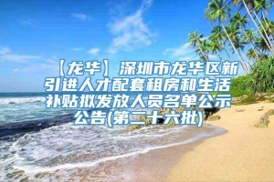 【龙华】深圳市龙华区新引进人才配套租房和生活补贴拟发放人员名单公示公告(第二十六批)