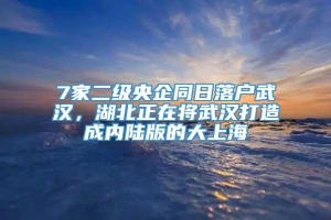 7家二级央企同日落户武汉，湖北正在将武汉打造成内陆版的大上海